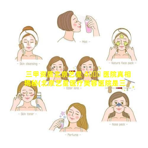 三甲资质北京艺星 🐕 医院真相揭秘(北京艺星医疗美容医院是三甲医院吗)